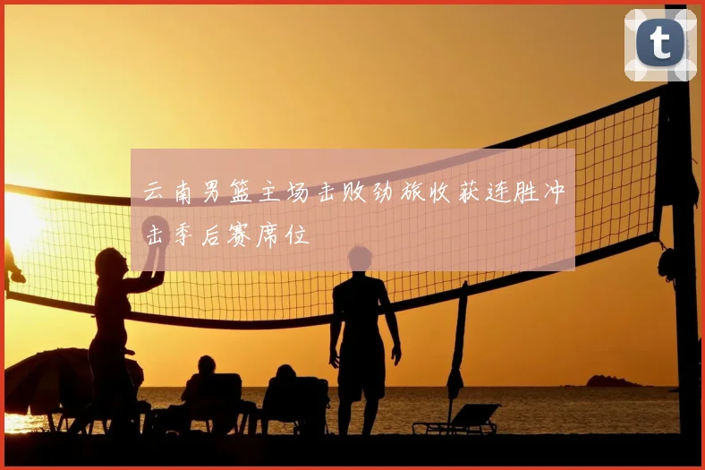 云南男篮主场击败劲旅收获连胜冲击季后赛席位