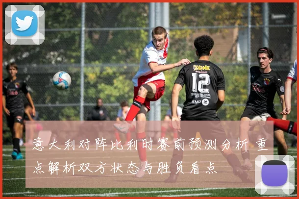 意大利对阵比利时赛前预测分析 重点解析双方状态与胜负看点