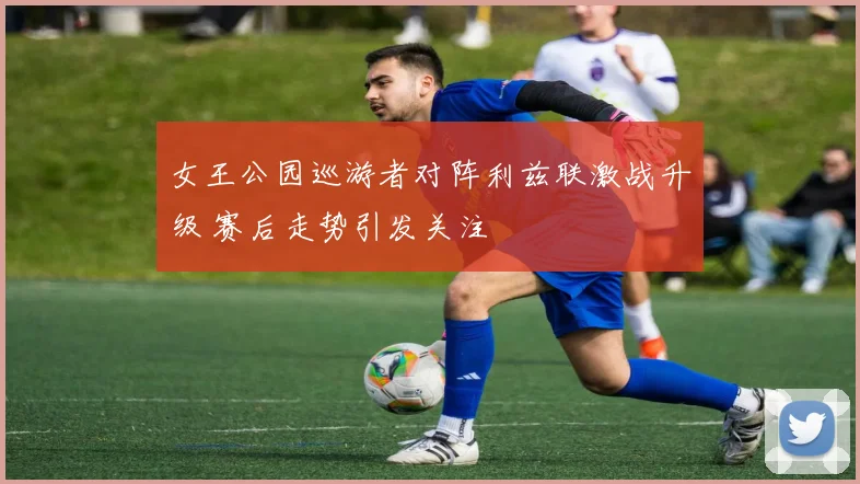 女王公园巡游者对阵利兹联激战升级 赛后走势引发关注