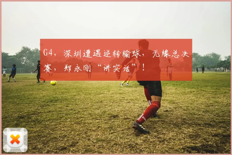 G4，深圳遭遇逆转输球，无缘总决赛，郑永刚“讲实话”！