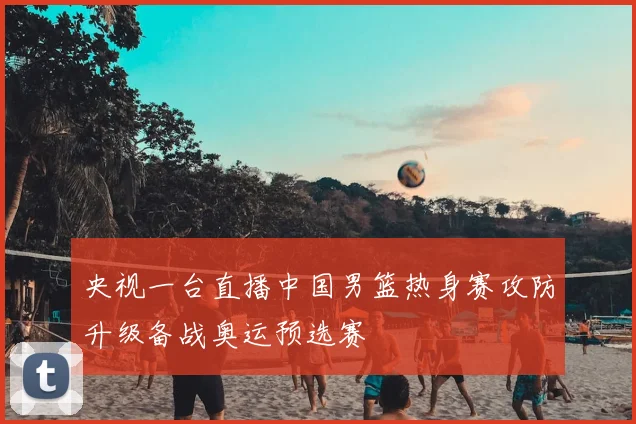 央视一台直播中国男篮热身赛攻防升级备战奥运预选赛
