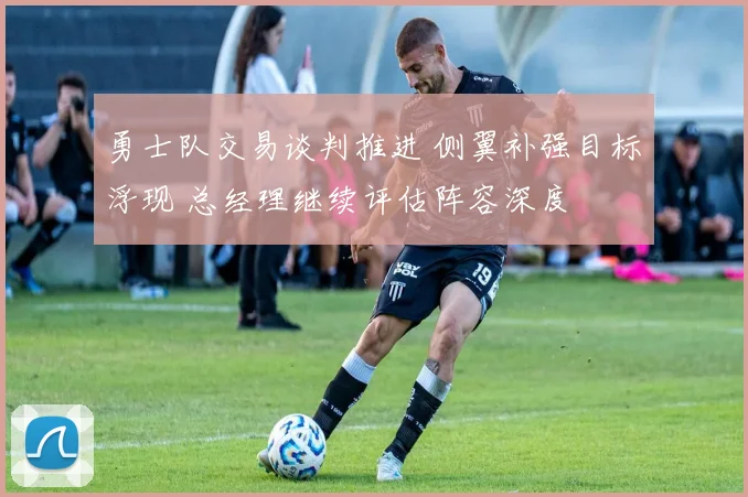 勇士队交易谈判推进 侧翼补强目标浮现 总经理继续评估阵容深度