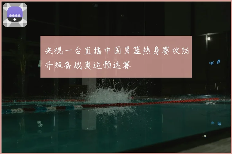 央视一台直播中国男篮热身赛攻防升级备战奥运预选赛
