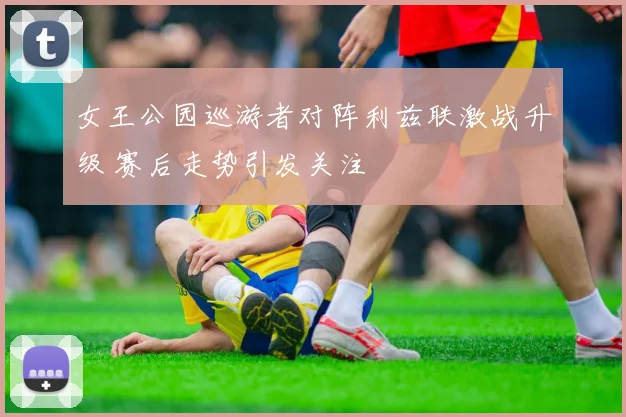 女王公园巡游者对阵利兹联激战升级 赛后走势引发关注