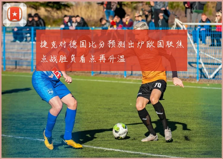 捷克对德国比分预测出炉欧国联焦点战胜负看点再升温