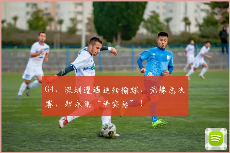 G4，深圳遭遇逆转输球，无缘总决赛，郑永刚“讲实话”！