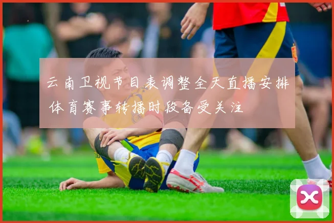 云南卫视节目表调整全天直播安排 体育赛事转播时段备受关注