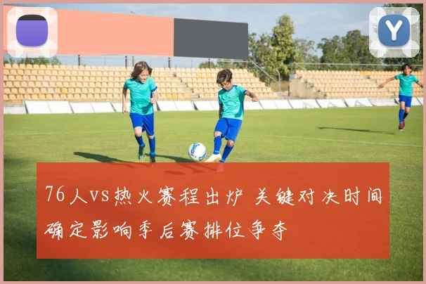 76人vs热火赛程出炉 关键对决时间确定影响季后赛排位争夺